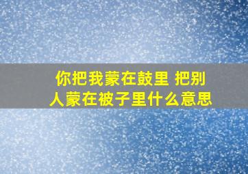 你把我蒙在鼓里 把别人蒙在被子里什么意思